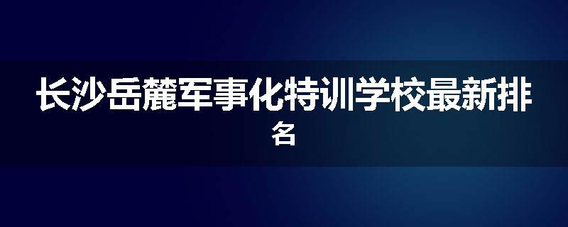 长沙岳麓军事化特训学校最新排名