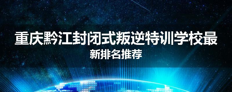 重庆黔江封闭式叛逆特训学校最新排名推荐