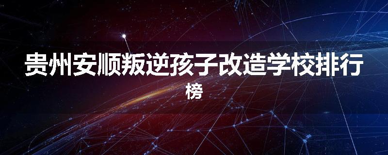 贵州安顺叛逆孩子改造学校排行榜