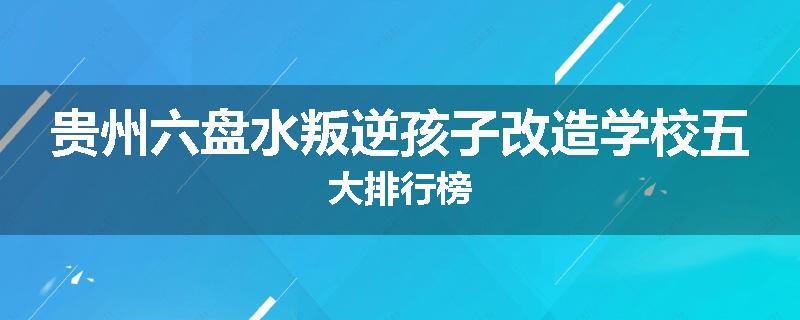 贵州六盘水叛逆孩子改造学校五大排行榜