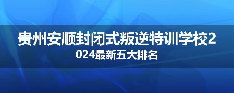 贵州安顺封闭式叛逆特训学校2024最新五大排名