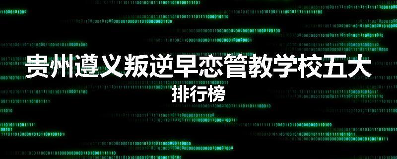贵州遵义叛逆早恋管教学校五大排行榜