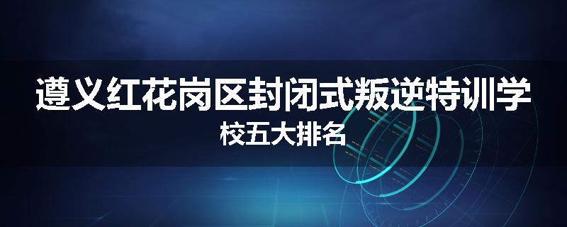 遵义红花岗区封闭式叛逆特训学校五大排名