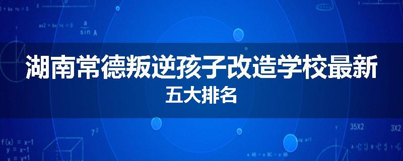 湖南常德叛逆孩子改造学校最新五大排名