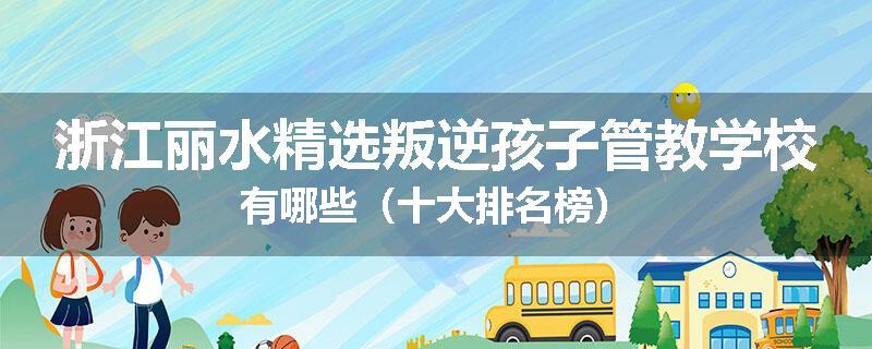 浙江丽水精选叛逆孩子管教学校有哪些（十大排名榜）