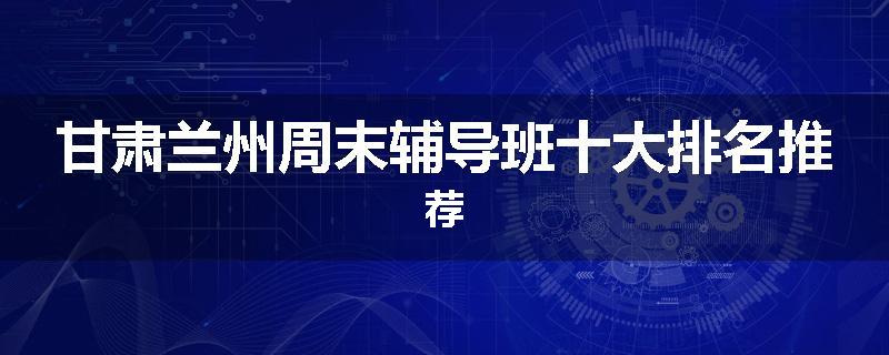 甘肃兰州周末辅导班十大排名推荐