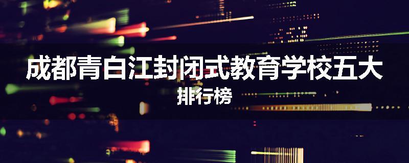 成都青白江封闭式教育学校五大排行榜