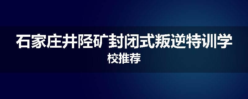石家庄井陉矿封闭式叛逆特训学校推荐