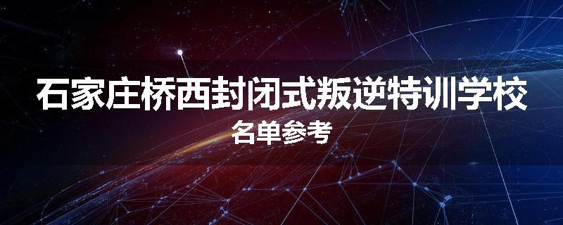 石家庄桥西封闭式叛逆特训学校名单参考