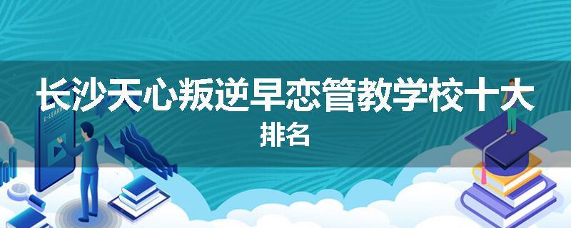长沙天心叛逆早恋管教学校十大排名