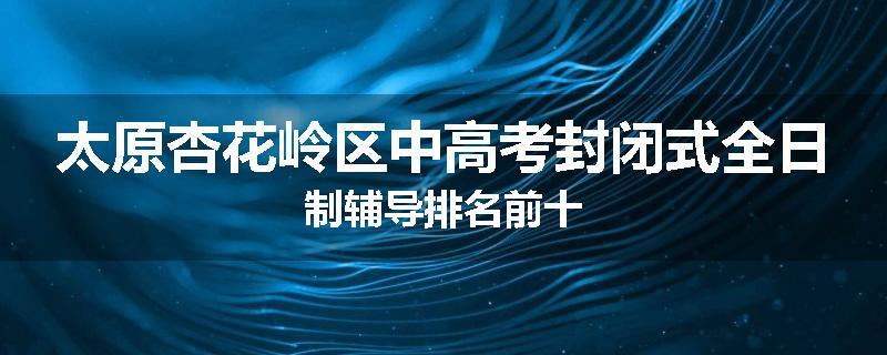 太原杏花岭区中高考封闭式全日制辅导排名前十