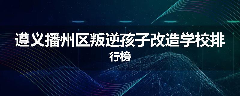 遵义播州区叛逆孩子改造学校排行榜