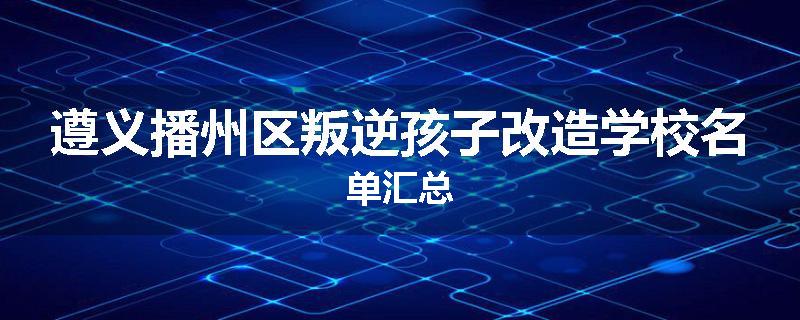 遵义播州区叛逆孩子改造学校名单汇总