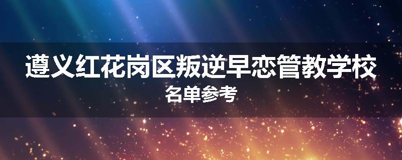 遵义红花岗区叛逆早恋管教学校名单参考
