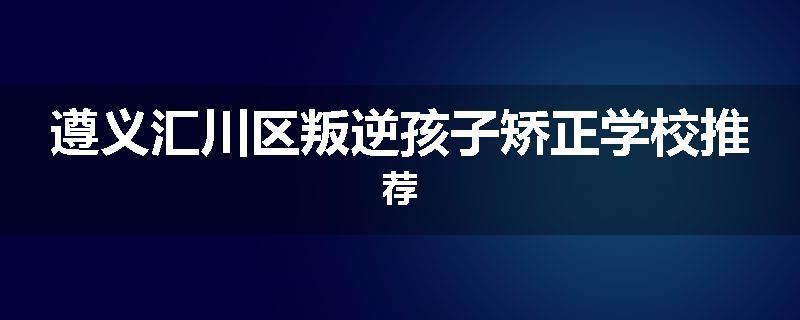 遵义汇川区叛逆孩子矫正学校推荐
