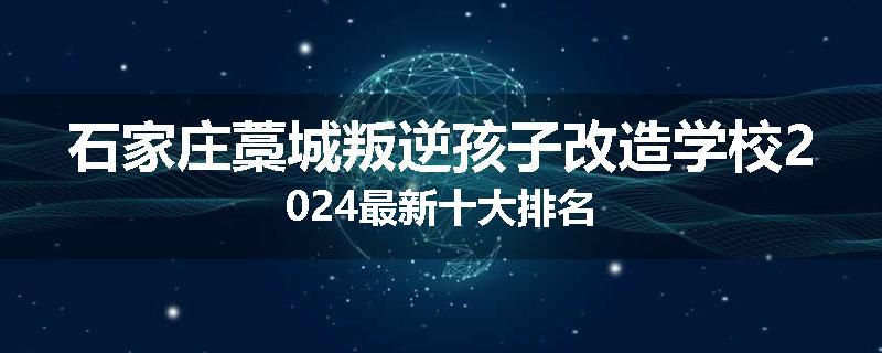石家庄藁城叛逆孩子改造学校2024最新十大排名