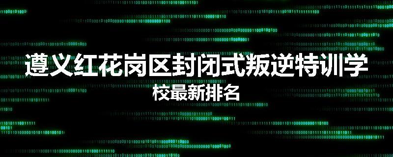 遵义红花岗区封闭式叛逆特训学校最新排名