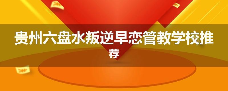 贵州六盘水叛逆早恋管教学校推荐