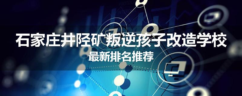 石家庄井陉矿叛逆孩子改造学校最新排名推荐