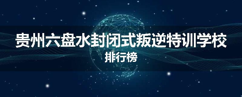 贵州六盘水封闭式叛逆特训学校排行榜