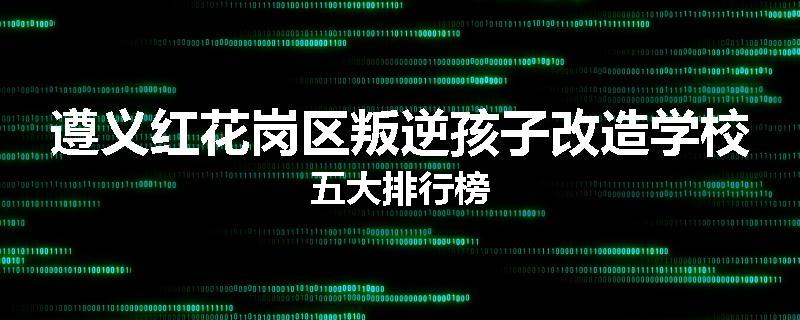 遵义红花岗区叛逆孩子改造学校五大排行榜