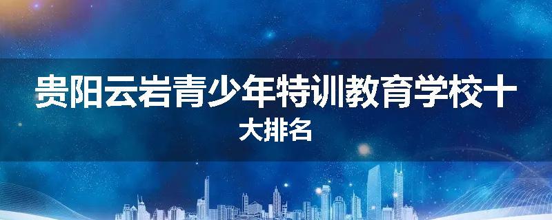 贵阳云岩青少年特训教育学校十大排名