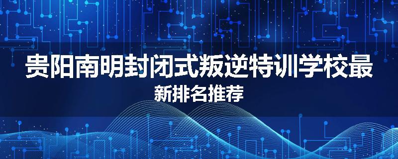 贵阳南明封闭式叛逆特训学校最新排名推荐