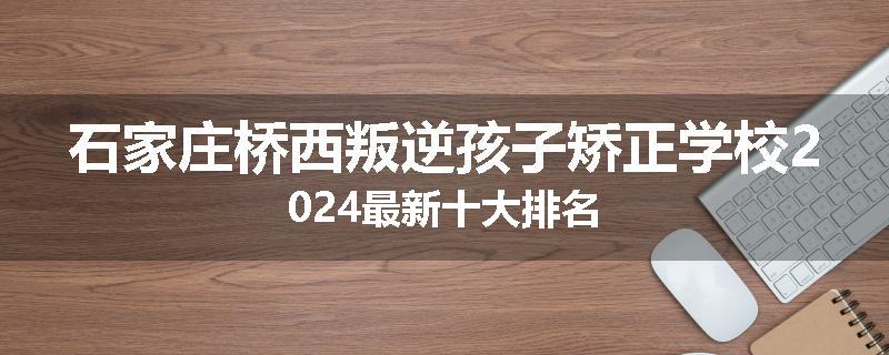 石家庄桥西叛逆孩子矫正学校2024最新十大排名