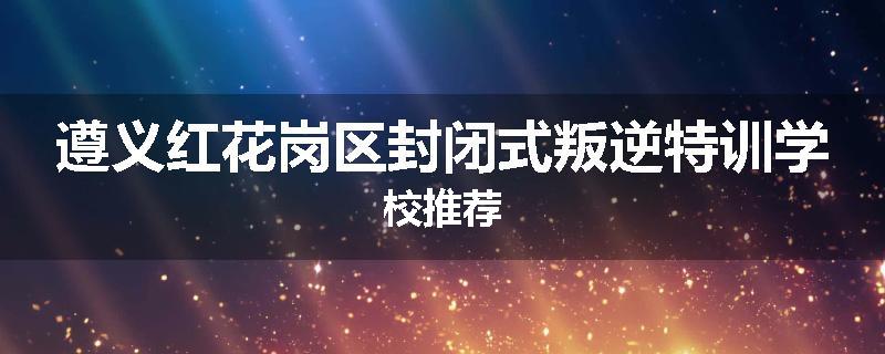 遵义红花岗区封闭式叛逆特训学校推荐