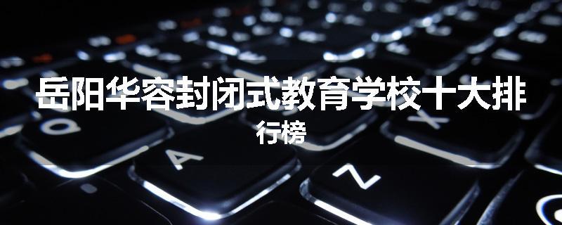 岳阳华容封闭式教育学校十大排行榜