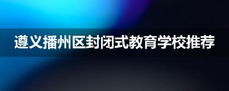 遵义播州区封闭式教育学校推荐