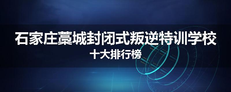 石家庄藁城封闭式叛逆特训学校十大排行榜