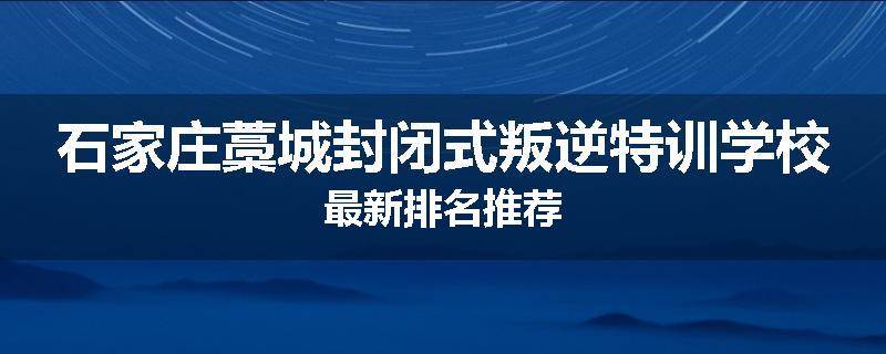 石家庄藁城封闭式叛逆特训学校最新排名推荐