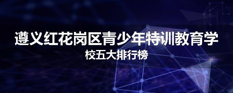 遵义红花岗区青少年特训教育学校五大排行榜