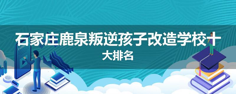 石家庄鹿泉叛逆孩子改造学校十大排名