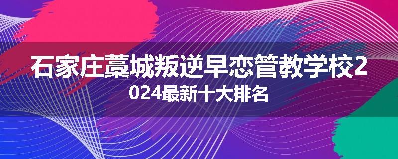 石家庄藁城叛逆早恋管教学校2024最新十大排名