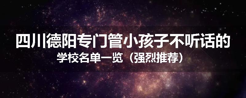 四川德阳专门管小孩子不听话的学校名单一览（强烈推荐）