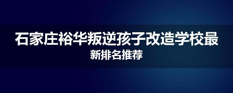 石家庄裕华叛逆孩子改造学校最新排名推荐