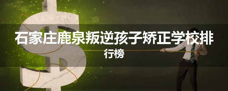 石家庄鹿泉叛逆孩子矫正学校排行榜