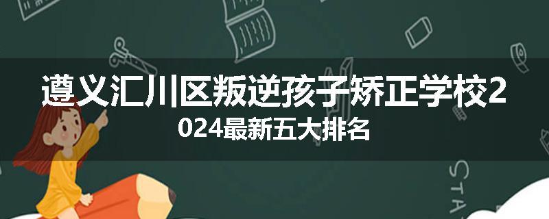 遵义汇川区叛逆孩子矫正学校2024最新五大排名