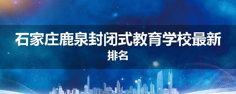石家庄鹿泉封闭式教育学校最新排名