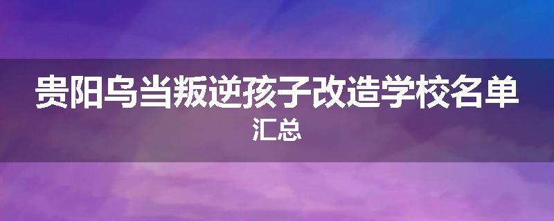 贵阳乌当叛逆孩子改造学校名单汇总