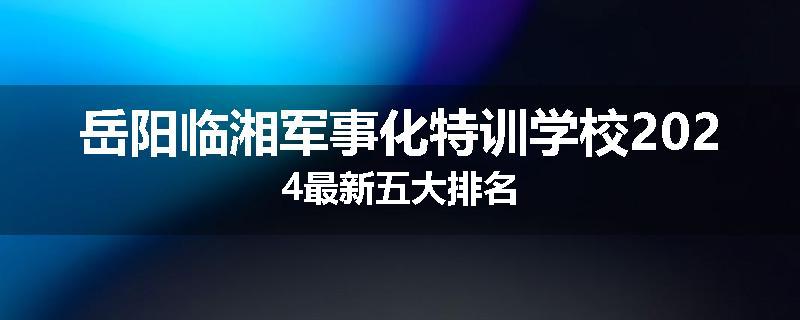 岳阳临湘军事化特训学校2024最新五大排名