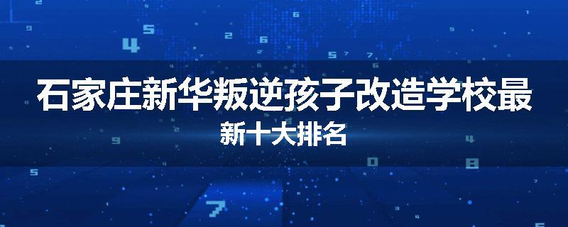 石家庄新华叛逆孩子改造学校最新十大排名