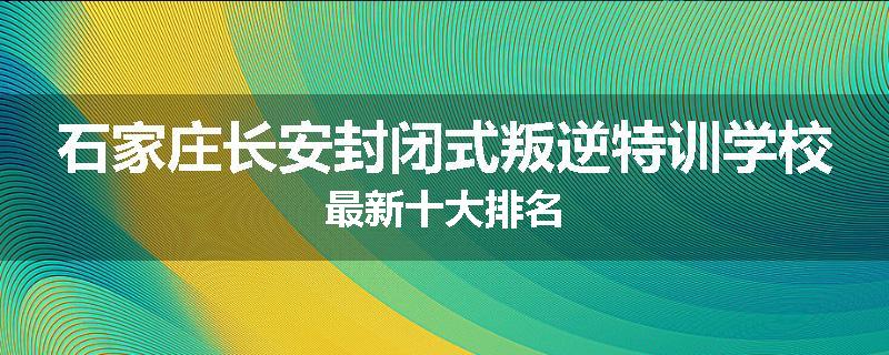石家庄长安封闭式叛逆特训学校最新十大排名