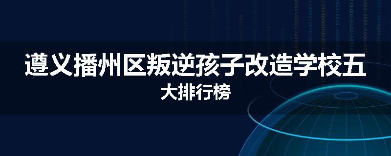 遵义播州区叛逆孩子改造学校五大排行榜