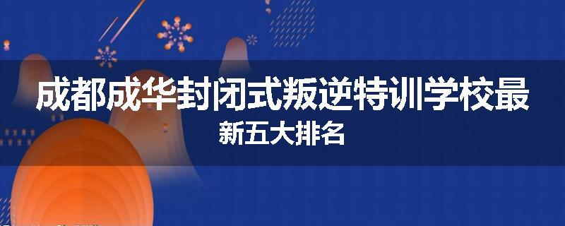 成都成华封闭式叛逆特训学校最新五大排名