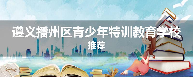 遵义播州区青少年特训教育学校推荐