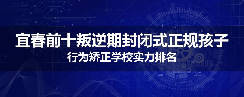 宜春前十叛逆期封闭式正规孩子行为矫正学校实力排名