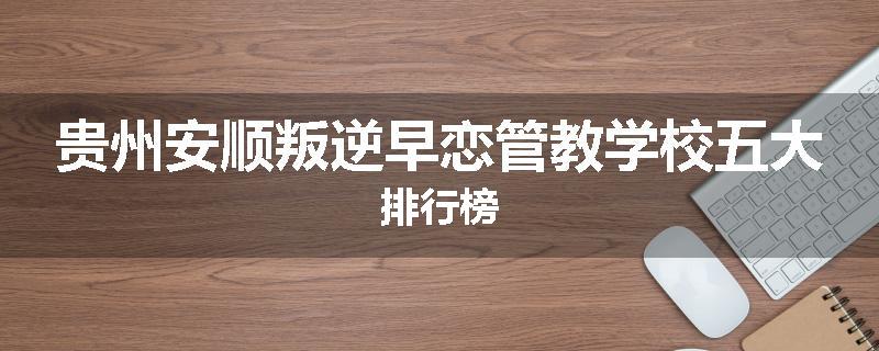 贵州安顺叛逆早恋管教学校五大排行榜
